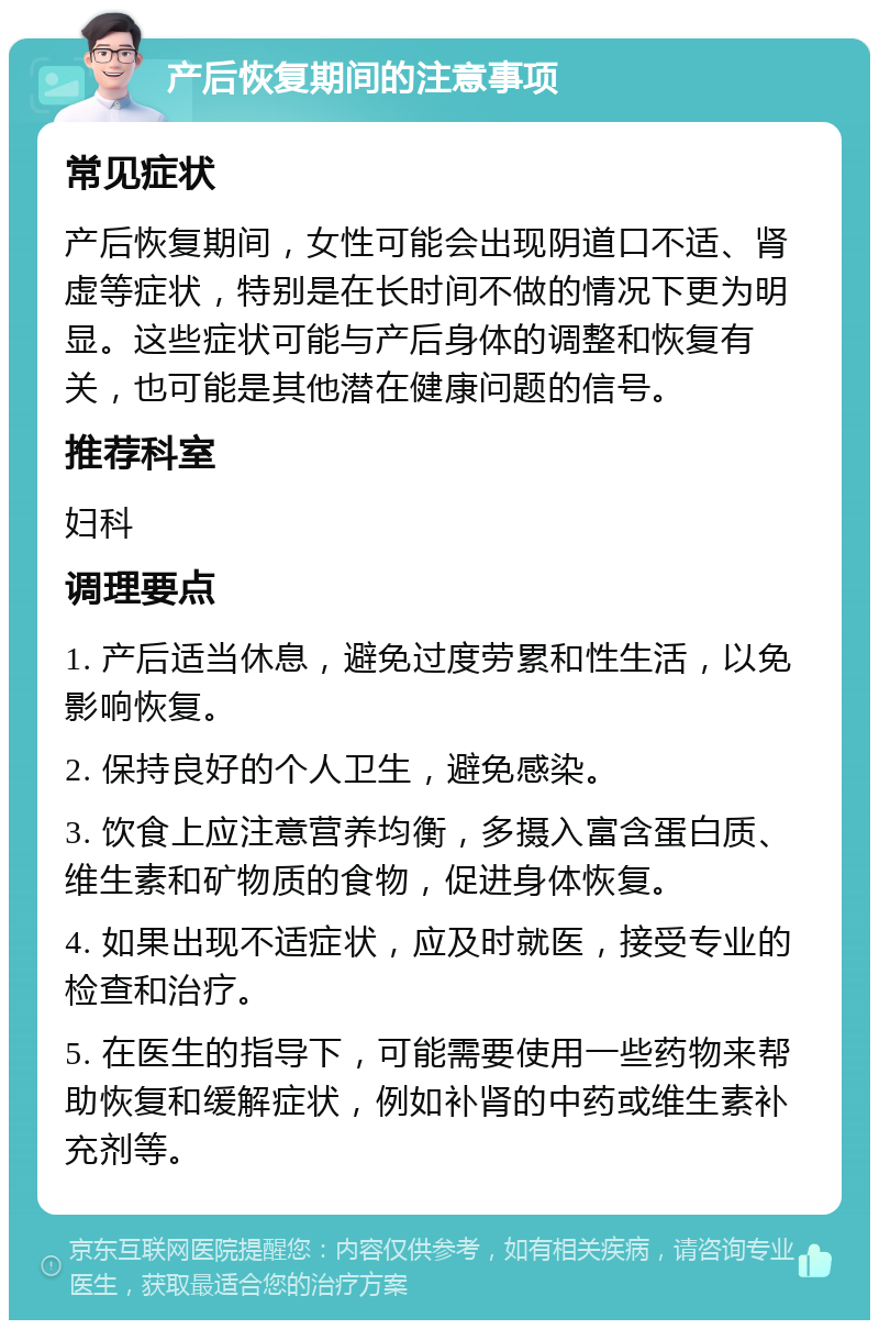 产后恢复期间的注意事项 常见症状 产后恢复期间，女性可能会出现阴道口不适、肾虚等症状，特别是在长时间不做的情况下更为明显。这些症状可能与产后身体的调整和恢复有关，也可能是其他潜在健康问题的信号。 推荐科室 妇科 调理要点 1. 产后适当休息，避免过度劳累和性生活，以免影响恢复。 2. 保持良好的个人卫生，避免感染。 3. 饮食上应注意营养均衡，多摄入富含蛋白质、维生素和矿物质的食物，促进身体恢复。 4. 如果出现不适症状，应及时就医，接受专业的检查和治疗。 5. 在医生的指导下，可能需要使用一些药物来帮助恢复和缓解症状，例如补肾的中药或维生素补充剂等。