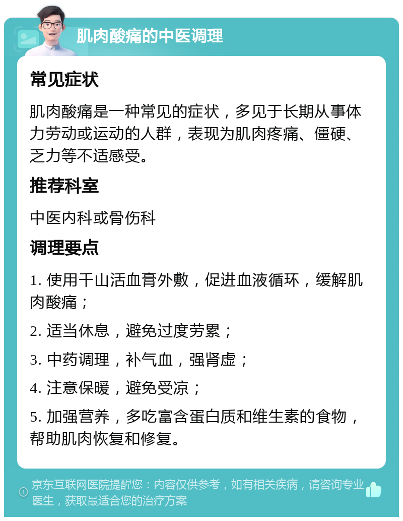 肌肉酸痛的中医调理 常见症状 肌肉酸痛是一种常见的症状，多见于长期从事体力劳动或运动的人群，表现为肌肉疼痛、僵硬、乏力等不适感受。 推荐科室 中医内科或骨伤科 调理要点 1. 使用千山活血膏外敷，促进血液循环，缓解肌肉酸痛； 2. 适当休息，避免过度劳累； 3. 中药调理，补气血，强肾虚； 4. 注意保暖，避免受凉； 5. 加强营养，多吃富含蛋白质和维生素的食物，帮助肌肉恢复和修复。