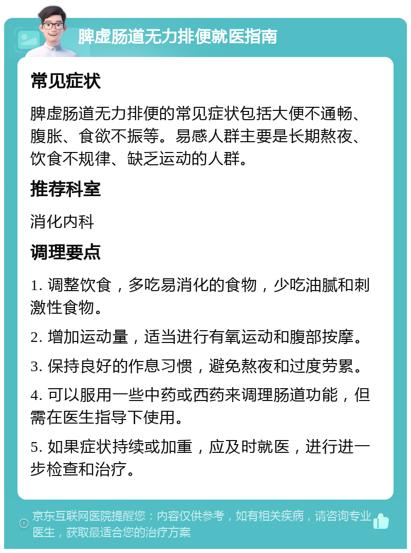 脾虚肠道无力排便就医指南 常见症状 脾虚肠道无力排便的常见症状包括大便不通畅、腹胀、食欲不振等。易感人群主要是长期熬夜、饮食不规律、缺乏运动的人群。 推荐科室 消化内科 调理要点 1. 调整饮食，多吃易消化的食物，少吃油腻和刺激性食物。 2. 增加运动量，适当进行有氧运动和腹部按摩。 3. 保持良好的作息习惯，避免熬夜和过度劳累。 4. 可以服用一些中药或西药来调理肠道功能，但需在医生指导下使用。 5. 如果症状持续或加重，应及时就医，进行进一步检查和治疗。