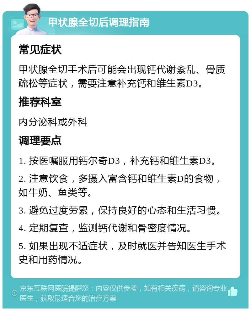 甲状腺全切后调理指南 常见症状 甲状腺全切手术后可能会出现钙代谢紊乱、骨质疏松等症状，需要注意补充钙和维生素D3。 推荐科室 内分泌科或外科 调理要点 1. 按医嘱服用钙尔奇D3，补充钙和维生素D3。 2. 注意饮食，多摄入富含钙和维生素D的食物，如牛奶、鱼类等。 3. 避免过度劳累，保持良好的心态和生活习惯。 4. 定期复查，监测钙代谢和骨密度情况。 5. 如果出现不适症状，及时就医并告知医生手术史和用药情况。