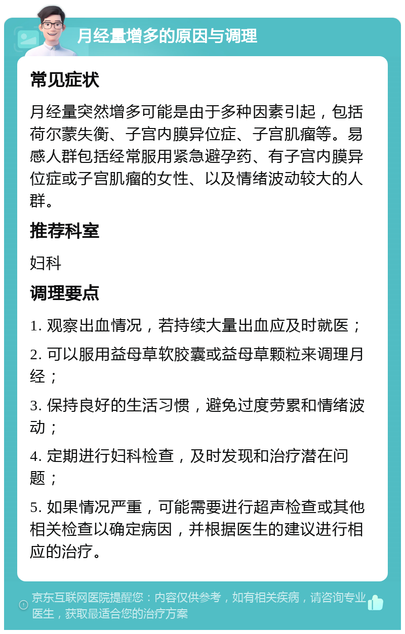 月经量增多的原因与调理 常见症状 月经量突然增多可能是由于多种因素引起，包括荷尔蒙失衡、子宫内膜异位症、子宫肌瘤等。易感人群包括经常服用紧急避孕药、有子宫内膜异位症或子宫肌瘤的女性、以及情绪波动较大的人群。 推荐科室 妇科 调理要点 1. 观察出血情况，若持续大量出血应及时就医； 2. 可以服用益母草软胶囊或益母草颗粒来调理月经； 3. 保持良好的生活习惯，避免过度劳累和情绪波动； 4. 定期进行妇科检查，及时发现和治疗潜在问题； 5. 如果情况严重，可能需要进行超声检查或其他相关检查以确定病因，并根据医生的建议进行相应的治疗。