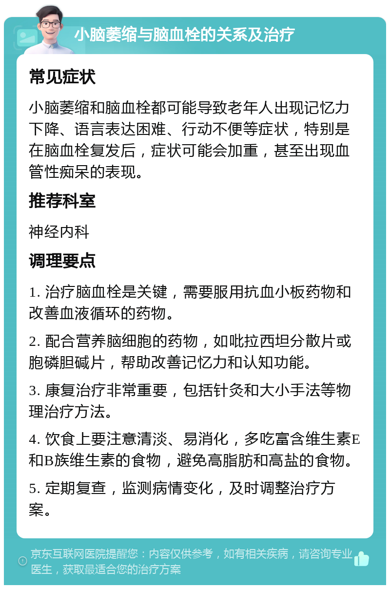 小脑萎缩与脑血栓的关系及治疗 常见症状 小脑萎缩和脑血栓都可能导致老年人出现记忆力下降、语言表达困难、行动不便等症状，特别是在脑血栓复发后，症状可能会加重，甚至出现血管性痴呆的表现。 推荐科室 神经内科 调理要点 1. 治疗脑血栓是关键，需要服用抗血小板药物和改善血液循环的药物。 2. 配合营养脑细胞的药物，如吡拉西坦分散片或胞磷胆碱片，帮助改善记忆力和认知功能。 3. 康复治疗非常重要，包括针灸和大小手法等物理治疗方法。 4. 饮食上要注意清淡、易消化，多吃富含维生素E和B族维生素的食物，避免高脂肪和高盐的食物。 5. 定期复查，监测病情变化，及时调整治疗方案。