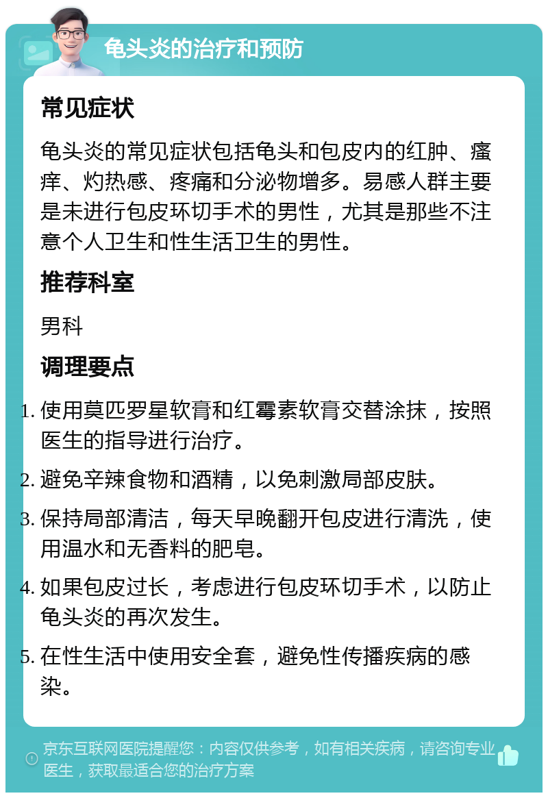 龟头炎的治疗和预防 常见症状 龟头炎的常见症状包括龟头和包皮内的红肿、瘙痒、灼热感、疼痛和分泌物增多。易感人群主要是未进行包皮环切手术的男性，尤其是那些不注意个人卫生和性生活卫生的男性。 推荐科室 男科 调理要点 使用莫匹罗星软膏和红霉素软膏交替涂抹，按照医生的指导进行治疗。 避免辛辣食物和酒精，以免刺激局部皮肤。 保持局部清洁，每天早晚翻开包皮进行清洗，使用温水和无香料的肥皂。 如果包皮过长，考虑进行包皮环切手术，以防止龟头炎的再次发生。 在性生活中使用安全套，避免性传播疾病的感染。