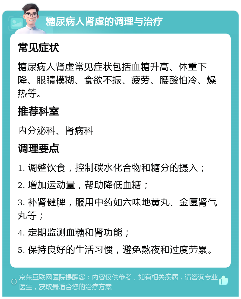 糖尿病人肾虚的调理与治疗 常见症状 糖尿病人肾虚常见症状包括血糖升高、体重下降、眼睛模糊、食欲不振、疲劳、腰酸怕冷、燥热等。 推荐科室 内分泌科、肾病科 调理要点 1. 调整饮食，控制碳水化合物和糖分的摄入； 2. 增加运动量，帮助降低血糖； 3. 补肾健脾，服用中药如六味地黄丸、金匮肾气丸等； 4. 定期监测血糖和肾功能； 5. 保持良好的生活习惯，避免熬夜和过度劳累。