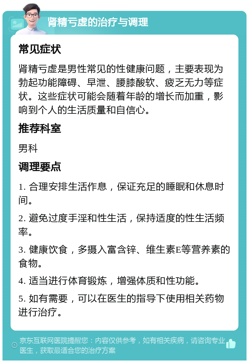 肾精亏虚的治疗与调理 常见症状 肾精亏虚是男性常见的性健康问题，主要表现为勃起功能障碍、早泄、腰膝酸软、疲乏无力等症状。这些症状可能会随着年龄的增长而加重，影响到个人的生活质量和自信心。 推荐科室 男科 调理要点 1. 合理安排生活作息，保证充足的睡眠和休息时间。 2. 避免过度手淫和性生活，保持适度的性生活频率。 3. 健康饮食，多摄入富含锌、维生素E等营养素的食物。 4. 适当进行体育锻炼，增强体质和性功能。 5. 如有需要，可以在医生的指导下使用相关药物进行治疗。