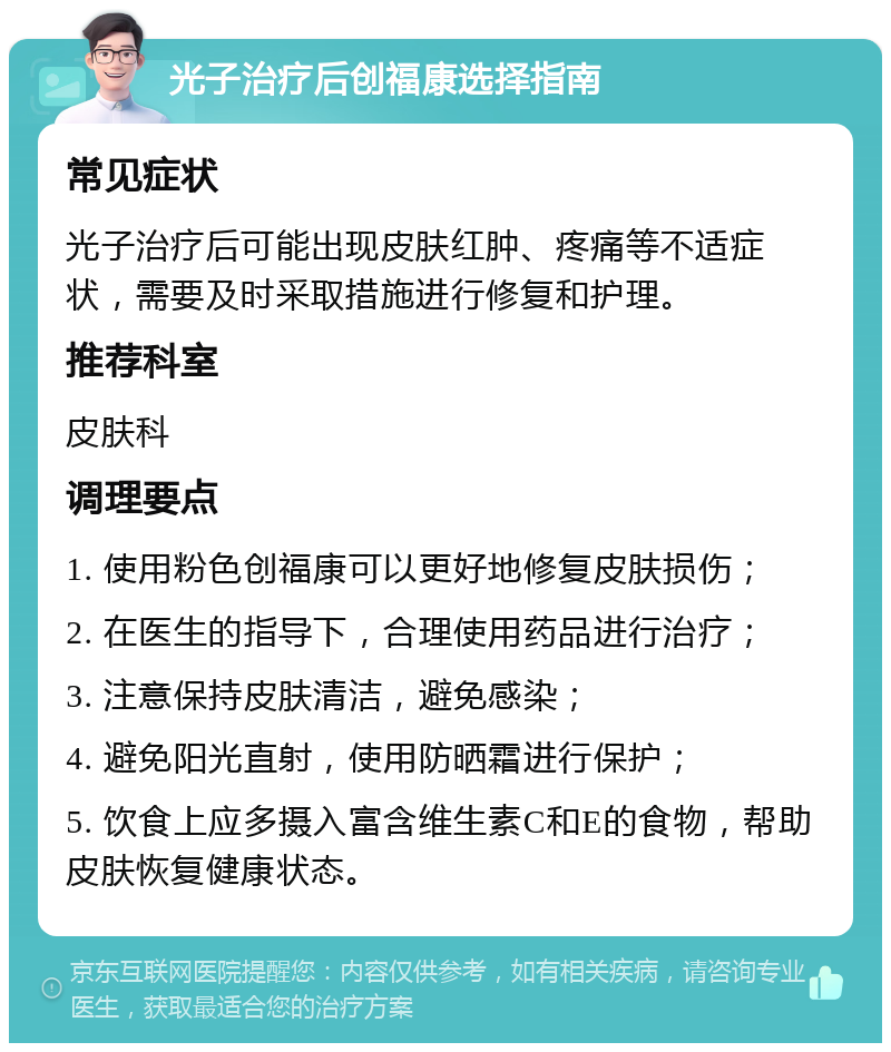 光子治疗后创福康选择指南 常见症状 光子治疗后可能出现皮肤红肿、疼痛等不适症状，需要及时采取措施进行修复和护理。 推荐科室 皮肤科 调理要点 1. 使用粉色创福康可以更好地修复皮肤损伤； 2. 在医生的指导下，合理使用药品进行治疗； 3. 注意保持皮肤清洁，避免感染； 4. 避免阳光直射，使用防晒霜进行保护； 5. 饮食上应多摄入富含维生素C和E的食物，帮助皮肤恢复健康状态。