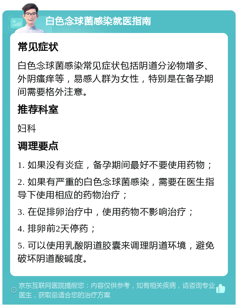 白色念球菌感染就医指南 常见症状 白色念球菌感染常见症状包括阴道分泌物增多、外阴瘙痒等，易感人群为女性，特别是在备孕期间需要格外注意。 推荐科室 妇科 调理要点 1. 如果没有炎症，备孕期间最好不要使用药物； 2. 如果有严重的白色念球菌感染，需要在医生指导下使用相应的药物治疗； 3. 在促排卵治疗中，使用药物不影响治疗； 4. 排卵前2天停药； 5. 可以使用乳酸阴道胶囊来调理阴道环境，避免破坏阴道酸碱度。