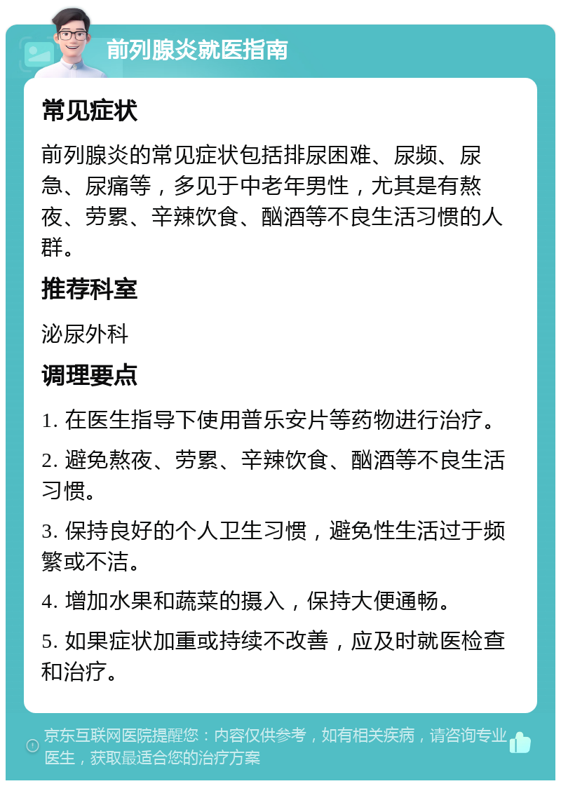 前列腺炎就医指南 常见症状 前列腺炎的常见症状包括排尿困难、尿频、尿急、尿痛等，多见于中老年男性，尤其是有熬夜、劳累、辛辣饮食、酗酒等不良生活习惯的人群。 推荐科室 泌尿外科 调理要点 1. 在医生指导下使用普乐安片等药物进行治疗。 2. 避免熬夜、劳累、辛辣饮食、酗酒等不良生活习惯。 3. 保持良好的个人卫生习惯，避免性生活过于频繁或不洁。 4. 增加水果和蔬菜的摄入，保持大便通畅。 5. 如果症状加重或持续不改善，应及时就医检查和治疗。