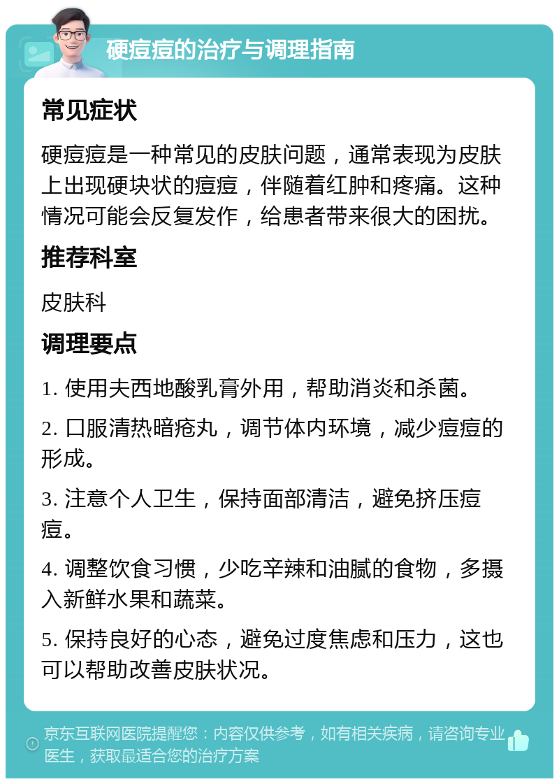 硬痘痘的治疗与调理指南 常见症状 硬痘痘是一种常见的皮肤问题，通常表现为皮肤上出现硬块状的痘痘，伴随着红肿和疼痛。这种情况可能会反复发作，给患者带来很大的困扰。 推荐科室 皮肤科 调理要点 1. 使用夫西地酸乳膏外用，帮助消炎和杀菌。 2. 口服清热暗疮丸，调节体内环境，减少痘痘的形成。 3. 注意个人卫生，保持面部清洁，避免挤压痘痘。 4. 调整饮食习惯，少吃辛辣和油腻的食物，多摄入新鲜水果和蔬菜。 5. 保持良好的心态，避免过度焦虑和压力，这也可以帮助改善皮肤状况。