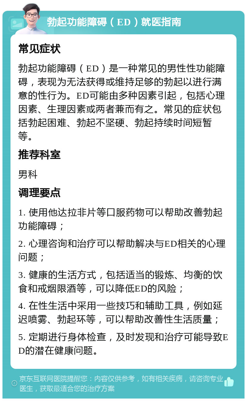 勃起功能障碍（ED）就医指南 常见症状 勃起功能障碍（ED）是一种常见的男性性功能障碍，表现为无法获得或维持足够的勃起以进行满意的性行为。ED可能由多种因素引起，包括心理因素、生理因素或两者兼而有之。常见的症状包括勃起困难、勃起不坚硬、勃起持续时间短暂等。 推荐科室 男科 调理要点 1. 使用他达拉非片等口服药物可以帮助改善勃起功能障碍； 2. 心理咨询和治疗可以帮助解决与ED相关的心理问题； 3. 健康的生活方式，包括适当的锻炼、均衡的饮食和戒烟限酒等，可以降低ED的风险； 4. 在性生活中采用一些技巧和辅助工具，例如延迟喷雾、勃起环等，可以帮助改善性生活质量； 5. 定期进行身体检查，及时发现和治疗可能导致ED的潜在健康问题。