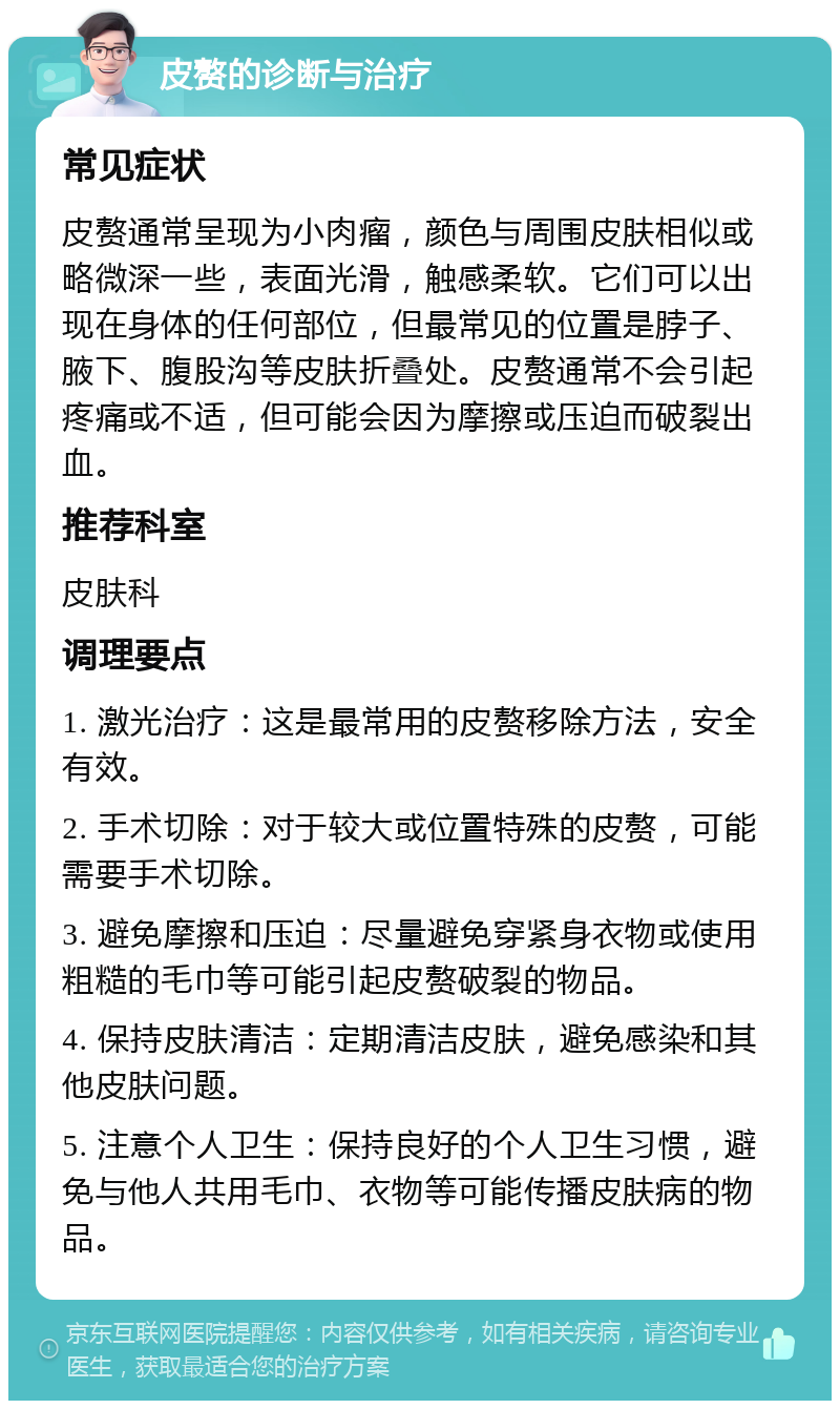 皮赘的诊断与治疗 常见症状 皮赘通常呈现为小肉瘤，颜色与周围皮肤相似或略微深一些，表面光滑，触感柔软。它们可以出现在身体的任何部位，但最常见的位置是脖子、腋下、腹股沟等皮肤折叠处。皮赘通常不会引起疼痛或不适，但可能会因为摩擦或压迫而破裂出血。 推荐科室 皮肤科 调理要点 1. 激光治疗：这是最常用的皮赘移除方法，安全有效。 2. 手术切除：对于较大或位置特殊的皮赘，可能需要手术切除。 3. 避免摩擦和压迫：尽量避免穿紧身衣物或使用粗糙的毛巾等可能引起皮赘破裂的物品。 4. 保持皮肤清洁：定期清洁皮肤，避免感染和其他皮肤问题。 5. 注意个人卫生：保持良好的个人卫生习惯，避免与他人共用毛巾、衣物等可能传播皮肤病的物品。