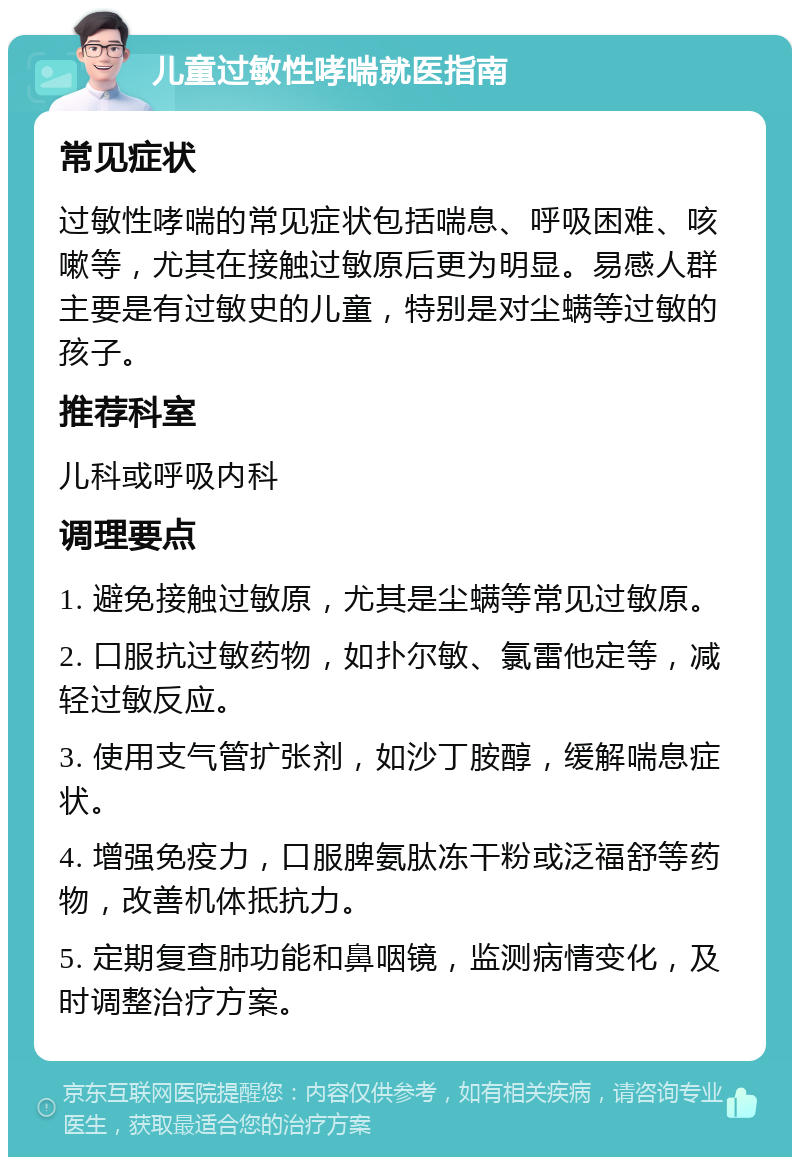 儿童过敏性哮喘就医指南 常见症状 过敏性哮喘的常见症状包括喘息、呼吸困难、咳嗽等，尤其在接触过敏原后更为明显。易感人群主要是有过敏史的儿童，特别是对尘螨等过敏的孩子。 推荐科室 儿科或呼吸内科 调理要点 1. 避免接触过敏原，尤其是尘螨等常见过敏原。 2. 口服抗过敏药物，如扑尔敏、氯雷他定等，减轻过敏反应。 3. 使用支气管扩张剂，如沙丁胺醇，缓解喘息症状。 4. 增强免疫力，口服脾氨肽冻干粉或泛福舒等药物，改善机体抵抗力。 5. 定期复查肺功能和鼻咽镜，监测病情变化，及时调整治疗方案。