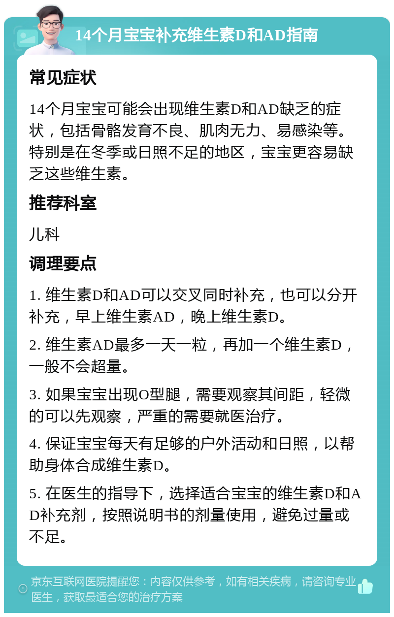 14个月宝宝补充维生素D和AD指南 常见症状 14个月宝宝可能会出现维生素D和AD缺乏的症状，包括骨骼发育不良、肌肉无力、易感染等。特别是在冬季或日照不足的地区，宝宝更容易缺乏这些维生素。 推荐科室 儿科 调理要点 1. 维生素D和AD可以交叉同时补充，也可以分开补充，早上维生素AD，晚上维生素D。 2. 维生素AD最多一天一粒，再加一个维生素D，一般不会超量。 3. 如果宝宝出现O型腿，需要观察其间距，轻微的可以先观察，严重的需要就医治疗。 4. 保证宝宝每天有足够的户外活动和日照，以帮助身体合成维生素D。 5. 在医生的指导下，选择适合宝宝的维生素D和AD补充剂，按照说明书的剂量使用，避免过量或不足。