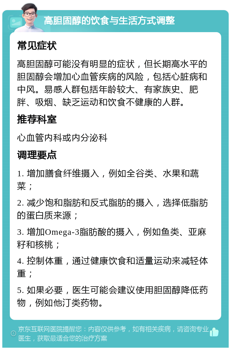 高胆固醇的饮食与生活方式调整 常见症状 高胆固醇可能没有明显的症状，但长期高水平的胆固醇会增加心血管疾病的风险，包括心脏病和中风。易感人群包括年龄较大、有家族史、肥胖、吸烟、缺乏运动和饮食不健康的人群。 推荐科室 心血管内科或内分泌科 调理要点 1. 增加膳食纤维摄入，例如全谷类、水果和蔬菜； 2. 减少饱和脂肪和反式脂肪的摄入，选择低脂肪的蛋白质来源； 3. 增加Omega-3脂肪酸的摄入，例如鱼类、亚麻籽和核桃； 4. 控制体重，通过健康饮食和适量运动来减轻体重； 5. 如果必要，医生可能会建议使用胆固醇降低药物，例如他汀类药物。