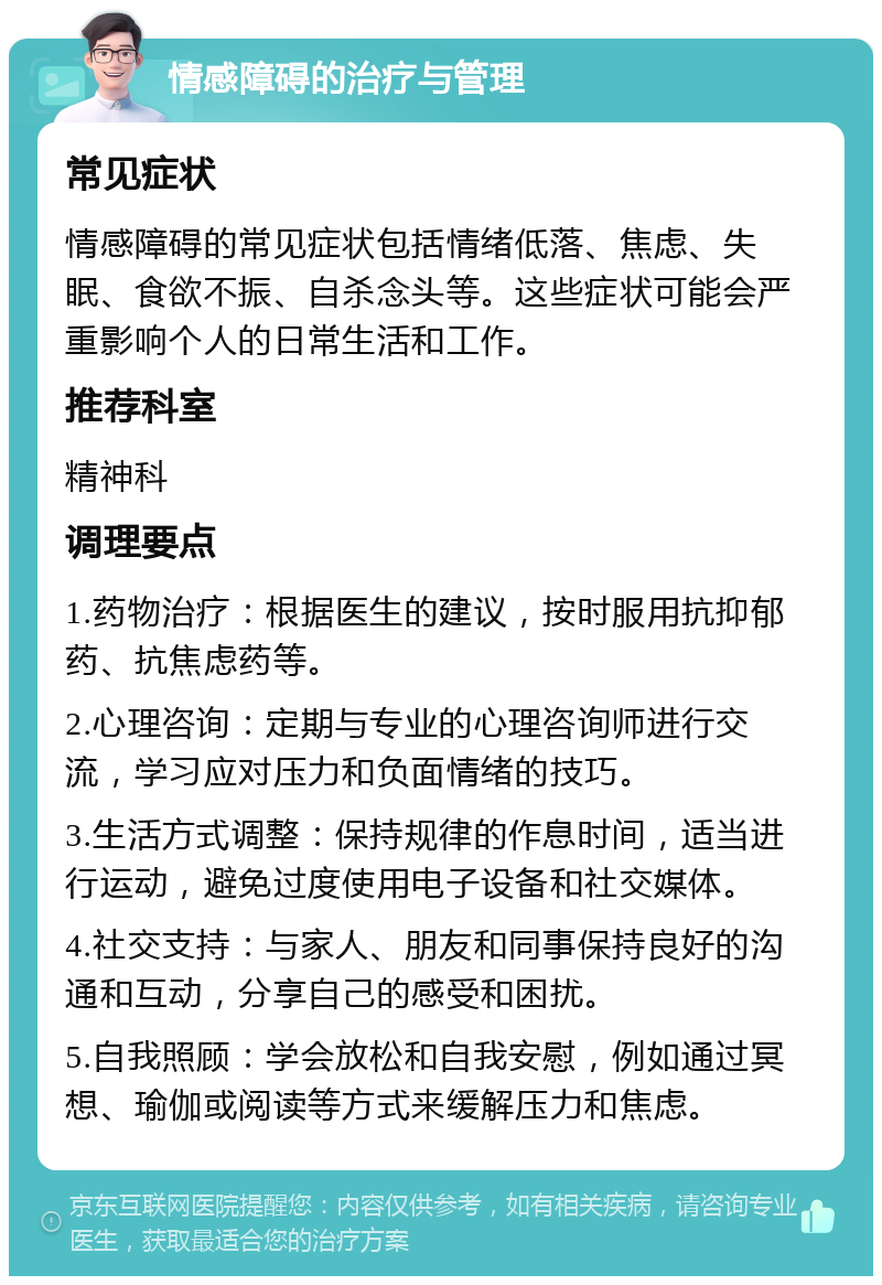 情感障碍的治疗与管理 常见症状 情感障碍的常见症状包括情绪低落、焦虑、失眠、食欲不振、自杀念头等。这些症状可能会严重影响个人的日常生活和工作。 推荐科室 精神科 调理要点 1.药物治疗：根据医生的建议，按时服用抗抑郁药、抗焦虑药等。 2.心理咨询：定期与专业的心理咨询师进行交流，学习应对压力和负面情绪的技巧。 3.生活方式调整：保持规律的作息时间，适当进行运动，避免过度使用电子设备和社交媒体。 4.社交支持：与家人、朋友和同事保持良好的沟通和互动，分享自己的感受和困扰。 5.自我照顾：学会放松和自我安慰，例如通过冥想、瑜伽或阅读等方式来缓解压力和焦虑。