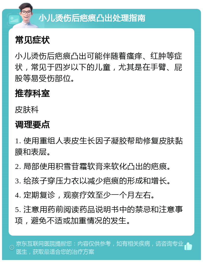 小儿烫伤后疤痕凸出处理指南 常见症状 小儿烫伤后疤痕凸出可能伴随着瘙痒、红肿等症状，常见于四岁以下的儿童，尤其是在手臂、屁股等易受伤部位。 推荐科室 皮肤科 调理要点 1. 使用重组人表皮生长因子凝胶帮助修复皮肤黏膜和表层。 2. 局部使用积雪苷霜软膏来软化凸出的疤痕。 3. 给孩子穿压力衣以减少疤痕的形成和增长。 4. 定期复诊，观察疗效至少一个月左右。 5. 注意用药前阅读药品说明书中的禁忌和注意事项，避免不适或加重情况的发生。