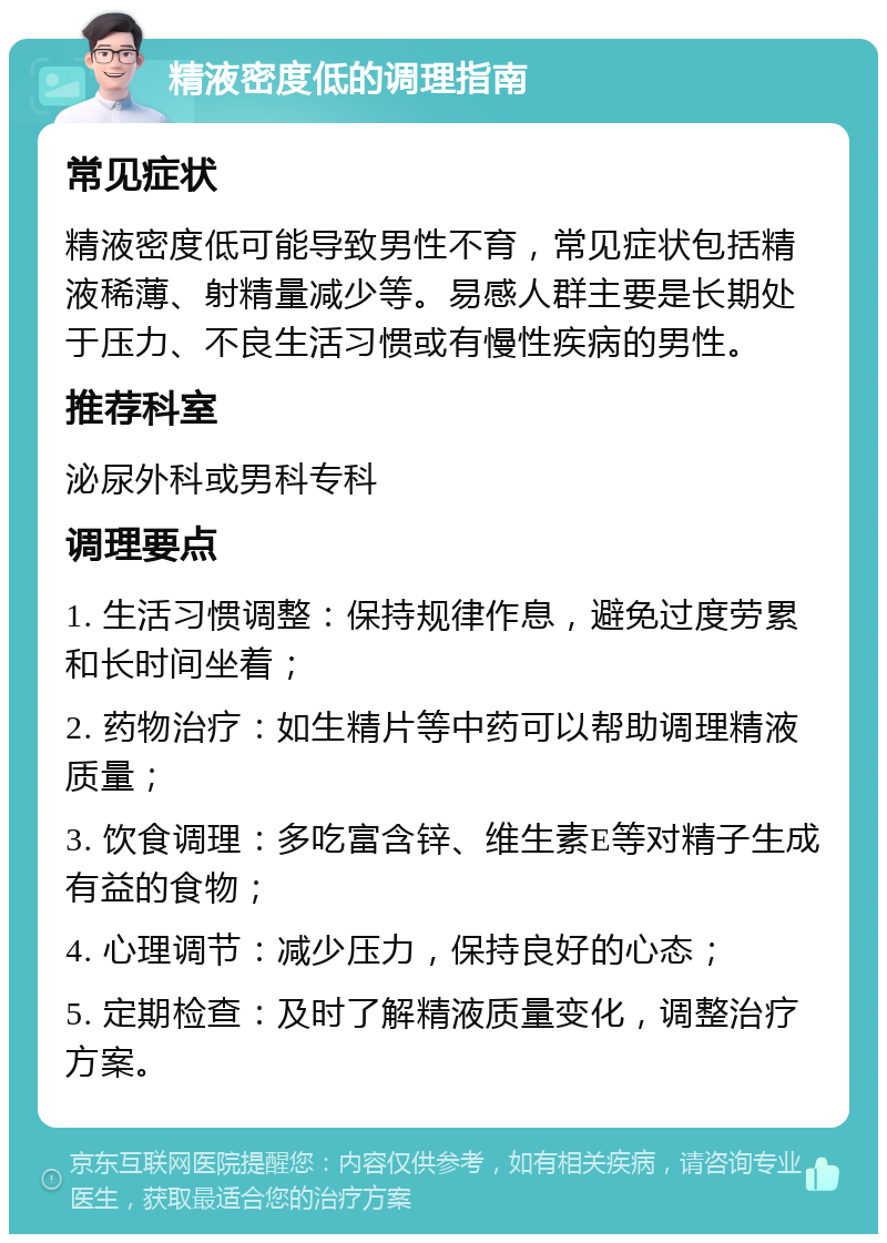 精液密度低的调理指南 常见症状 精液密度低可能导致男性不育，常见症状包括精液稀薄、射精量减少等。易感人群主要是长期处于压力、不良生活习惯或有慢性疾病的男性。 推荐科室 泌尿外科或男科专科 调理要点 1. 生活习惯调整：保持规律作息，避免过度劳累和长时间坐着； 2. 药物治疗：如生精片等中药可以帮助调理精液质量； 3. 饮食调理：多吃富含锌、维生素E等对精子生成有益的食物； 4. 心理调节：减少压力，保持良好的心态； 5. 定期检查：及时了解精液质量变化，调整治疗方案。