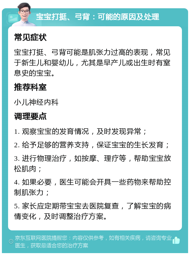 宝宝打挺、弓背：可能的原因及处理 常见症状 宝宝打挺、弓背可能是肌张力过高的表现，常见于新生儿和婴幼儿，尤其是早产儿或出生时有窒息史的宝宝。 推荐科室 小儿神经内科 调理要点 1. 观察宝宝的发育情况，及时发现异常； 2. 给予足够的营养支持，保证宝宝的生长发育； 3. 进行物理治疗，如按摩、理疗等，帮助宝宝放松肌肉； 4. 如果必要，医生可能会开具一些药物来帮助控制肌张力； 5. 家长应定期带宝宝去医院复查，了解宝宝的病情变化，及时调整治疗方案。