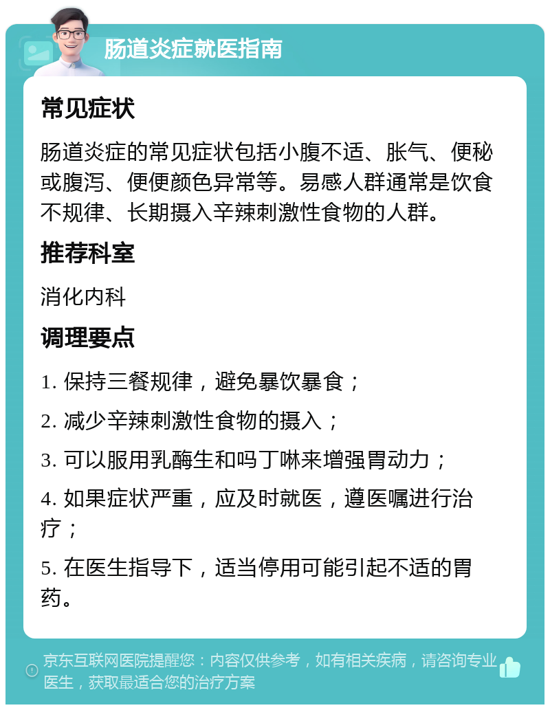 肠道炎症就医指南 常见症状 肠道炎症的常见症状包括小腹不适、胀气、便秘或腹泻、便便颜色异常等。易感人群通常是饮食不规律、长期摄入辛辣刺激性食物的人群。 推荐科室 消化内科 调理要点 1. 保持三餐规律，避免暴饮暴食； 2. 减少辛辣刺激性食物的摄入； 3. 可以服用乳酶生和吗丁啉来增强胃动力； 4. 如果症状严重，应及时就医，遵医嘱进行治疗； 5. 在医生指导下，适当停用可能引起不适的胃药。