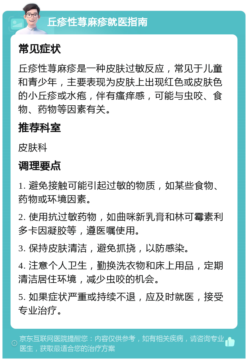 丘疹性荨麻疹就医指南 常见症状 丘疹性荨麻疹是一种皮肤过敏反应，常见于儿童和青少年，主要表现为皮肤上出现红色或皮肤色的小丘疹或水疱，伴有瘙痒感，可能与虫咬、食物、药物等因素有关。 推荐科室 皮肤科 调理要点 1. 避免接触可能引起过敏的物质，如某些食物、药物或环境因素。 2. 使用抗过敏药物，如曲咪新乳膏和林可霉素利多卡因凝胶等，遵医嘱使用。 3. 保持皮肤清洁，避免抓挠，以防感染。 4. 注意个人卫生，勤换洗衣物和床上用品，定期清洁居住环境，减少虫咬的机会。 5. 如果症状严重或持续不退，应及时就医，接受专业治疗。