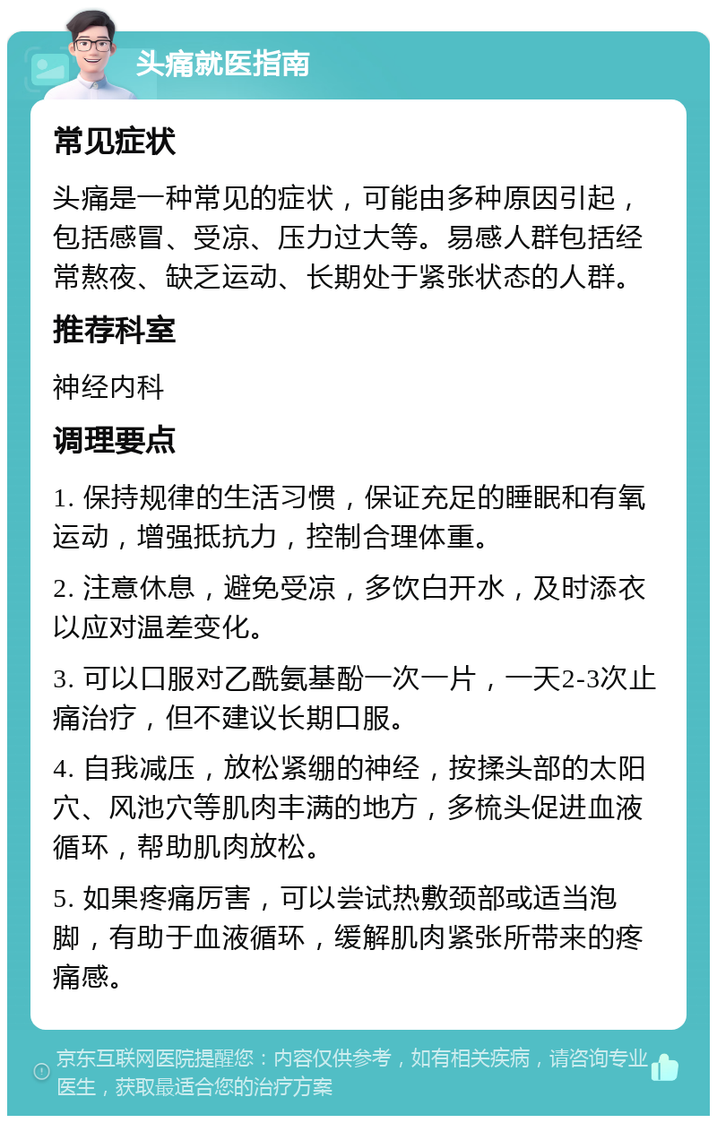 头痛就医指南 常见症状 头痛是一种常见的症状，可能由多种原因引起，包括感冒、受凉、压力过大等。易感人群包括经常熬夜、缺乏运动、长期处于紧张状态的人群。 推荐科室 神经内科 调理要点 1. 保持规律的生活习惯，保证充足的睡眠和有氧运动，增强抵抗力，控制合理体重。 2. 注意休息，避免受凉，多饮白开水，及时添衣以应对温差变化。 3. 可以口服对乙酰氨基酚一次一片，一天2-3次止痛治疗，但不建议长期口服。 4. 自我减压，放松紧绷的神经，按揉头部的太阳穴、风池穴等肌肉丰满的地方，多梳头促进血液循环，帮助肌肉放松。 5. 如果疼痛厉害，可以尝试热敷颈部或适当泡脚，有助于血液循环，缓解肌肉紧张所带来的疼痛感。