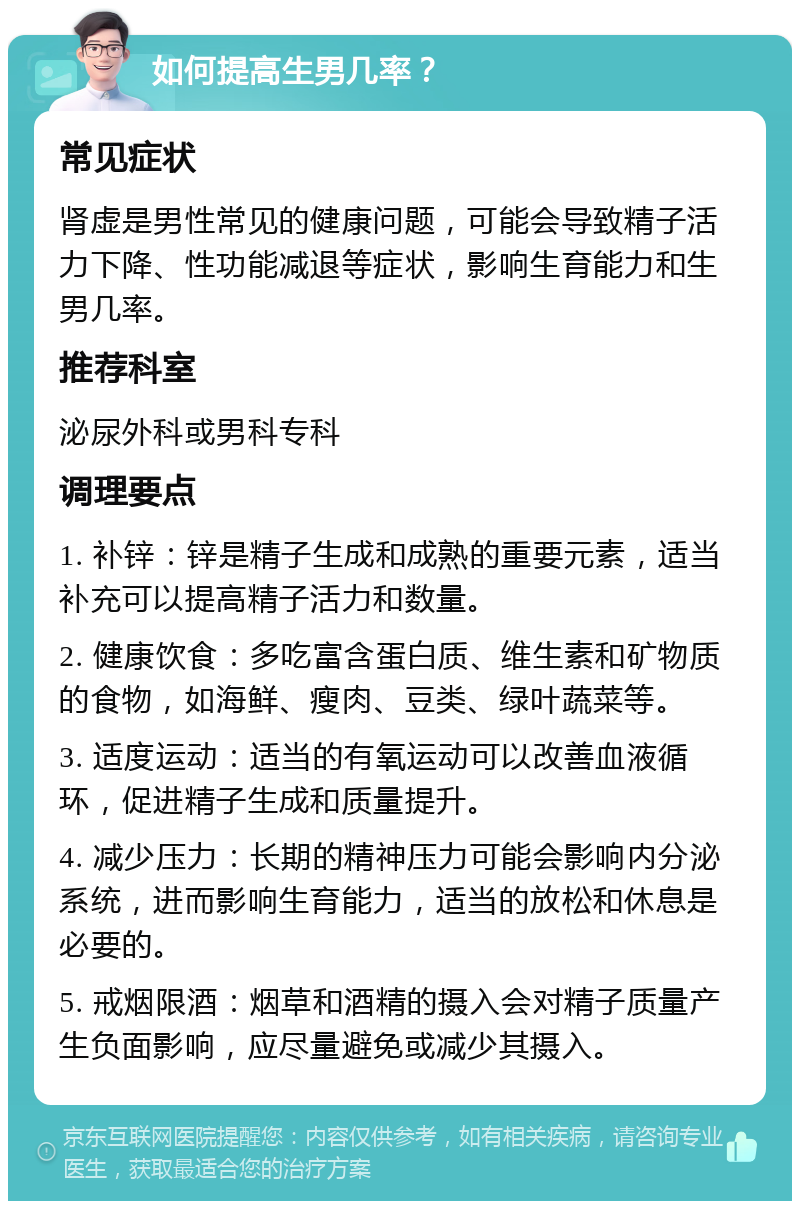 如何提高生男几率？ 常见症状 肾虚是男性常见的健康问题，可能会导致精子活力下降、性功能减退等症状，影响生育能力和生男几率。 推荐科室 泌尿外科或男科专科 调理要点 1. 补锌：锌是精子生成和成熟的重要元素，适当补充可以提高精子活力和数量。 2. 健康饮食：多吃富含蛋白质、维生素和矿物质的食物，如海鲜、瘦肉、豆类、绿叶蔬菜等。 3. 适度运动：适当的有氧运动可以改善血液循环，促进精子生成和质量提升。 4. 减少压力：长期的精神压力可能会影响内分泌系统，进而影响生育能力，适当的放松和休息是必要的。 5. 戒烟限酒：烟草和酒精的摄入会对精子质量产生负面影响，应尽量避免或减少其摄入。