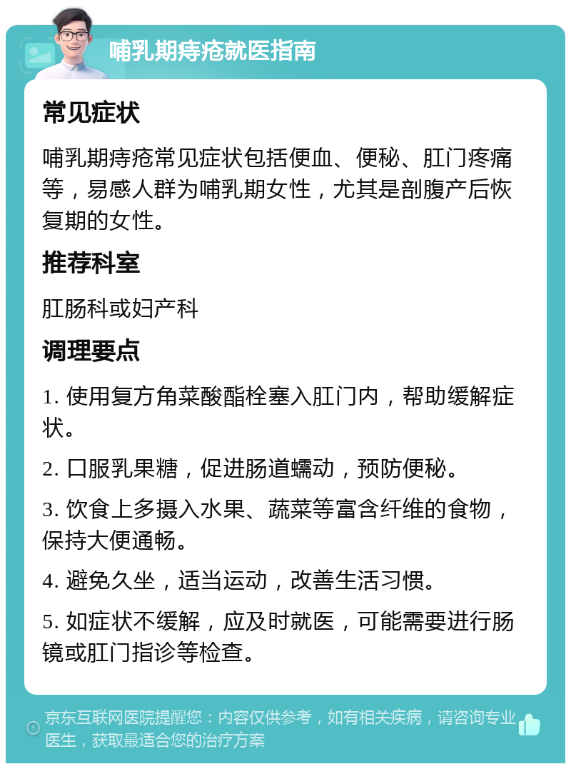 哺乳期痔疮就医指南 常见症状 哺乳期痔疮常见症状包括便血、便秘、肛门疼痛等，易感人群为哺乳期女性，尤其是剖腹产后恢复期的女性。 推荐科室 肛肠科或妇产科 调理要点 1. 使用复方角菜酸酯栓塞入肛门内，帮助缓解症状。 2. 口服乳果糖，促进肠道蠕动，预防便秘。 3. 饮食上多摄入水果、蔬菜等富含纤维的食物，保持大便通畅。 4. 避免久坐，适当运动，改善生活习惯。 5. 如症状不缓解，应及时就医，可能需要进行肠镜或肛门指诊等检查。