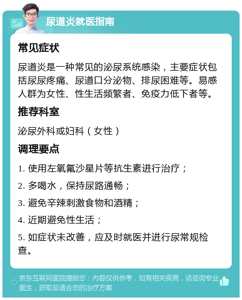 尿道炎就医指南 常见症状 尿道炎是一种常见的泌尿系统感染，主要症状包括尿尿疼痛、尿道口分泌物、排尿困难等。易感人群为女性、性生活频繁者、免疫力低下者等。 推荐科室 泌尿外科或妇科（女性） 调理要点 1. 使用左氧氟沙星片等抗生素进行治疗； 2. 多喝水，保持尿路通畅； 3. 避免辛辣刺激食物和酒精； 4. 近期避免性生活； 5. 如症状未改善，应及时就医并进行尿常规检查。