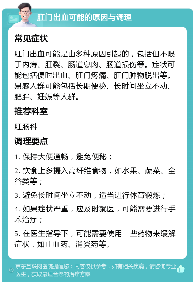 肛门出血可能的原因与调理 常见症状 肛门出血可能是由多种原因引起的，包括但不限于内痔、肛裂、肠道息肉、肠道损伤等。症状可能包括便时出血、肛门疼痛、肛门肿物脱出等。易感人群可能包括长期便秘、长时间坐立不动、肥胖、妊娠等人群。 推荐科室 肛肠科 调理要点 1. 保持大便通畅，避免便秘； 2. 饮食上多摄入高纤维食物，如水果、蔬菜、全谷类等； 3. 避免长时间坐立不动，适当进行体育锻炼； 4. 如果症状严重，应及时就医，可能需要进行手术治疗； 5. 在医生指导下，可能需要使用一些药物来缓解症状，如止血药、消炎药等。