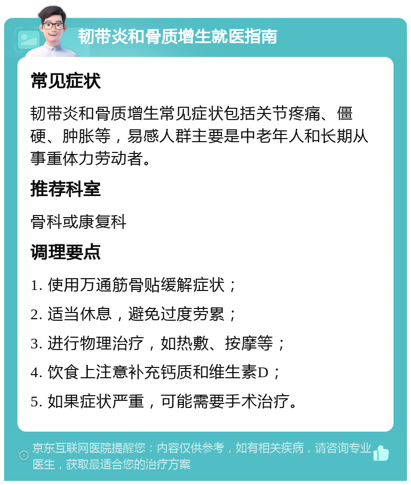 韧带炎和骨质增生就医指南 常见症状 韧带炎和骨质增生常见症状包括关节疼痛、僵硬、肿胀等，易感人群主要是中老年人和长期从事重体力劳动者。 推荐科室 骨科或康复科 调理要点 1. 使用万通筋骨贴缓解症状； 2. 适当休息，避免过度劳累； 3. 进行物理治疗，如热敷、按摩等； 4. 饮食上注意补充钙质和维生素D； 5. 如果症状严重，可能需要手术治疗。