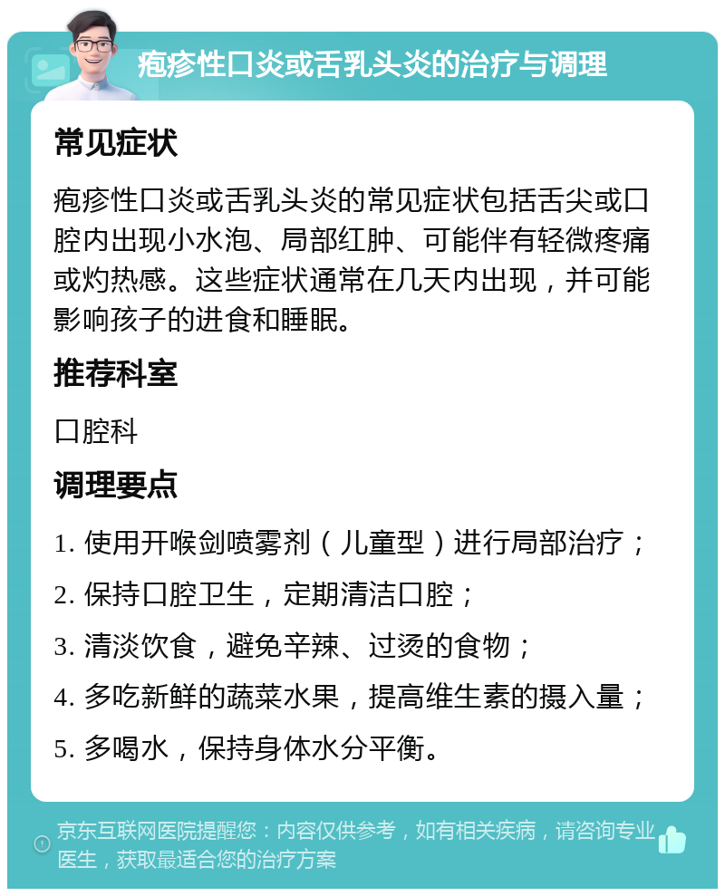 疱疹性口炎或舌乳头炎的治疗与调理 常见症状 疱疹性口炎或舌乳头炎的常见症状包括舌尖或口腔内出现小水泡、局部红肿、可能伴有轻微疼痛或灼热感。这些症状通常在几天内出现，并可能影响孩子的进食和睡眠。 推荐科室 口腔科 调理要点 1. 使用开喉剑喷雾剂（儿童型）进行局部治疗； 2. 保持口腔卫生，定期清洁口腔； 3. 清淡饮食，避免辛辣、过烫的食物； 4. 多吃新鲜的蔬菜水果，提高维生素的摄入量； 5. 多喝水，保持身体水分平衡。