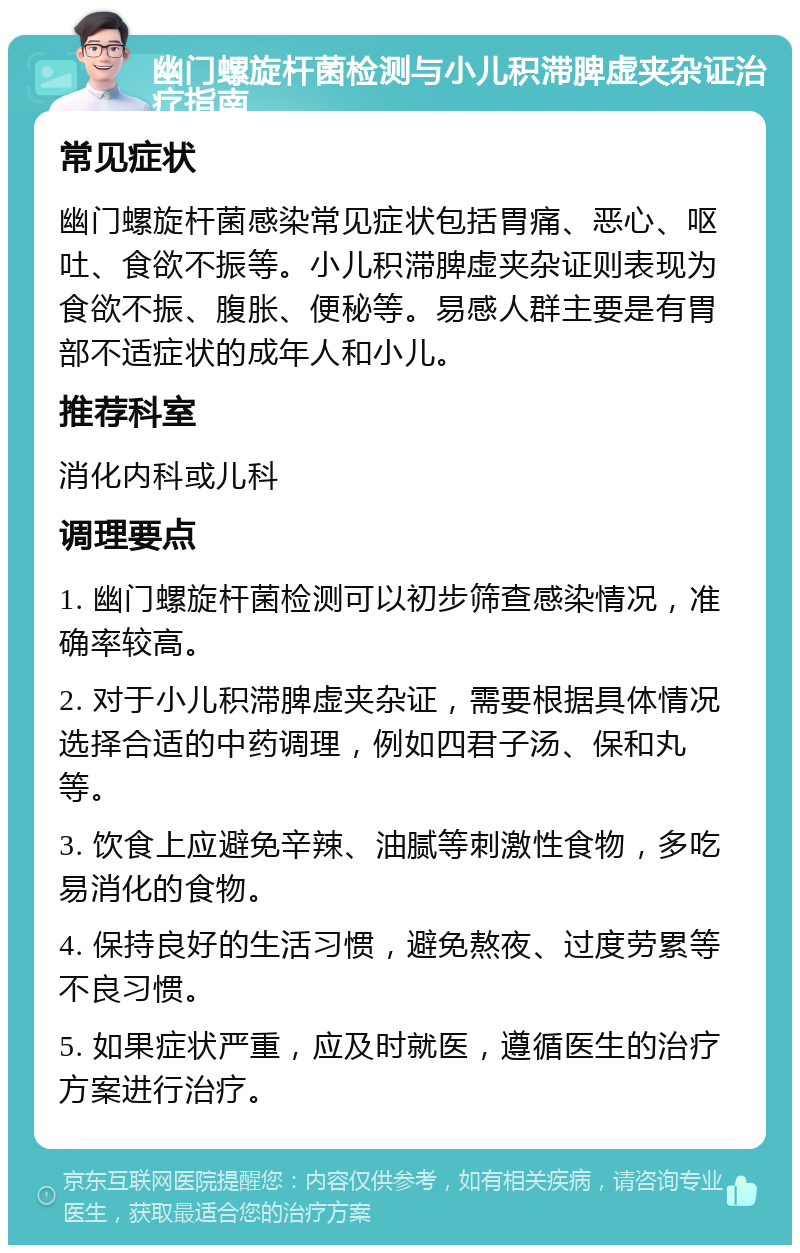 幽门螺旋杆菌检测与小儿积滞脾虚夹杂证治疗指南 常见症状 幽门螺旋杆菌感染常见症状包括胃痛、恶心、呕吐、食欲不振等。小儿积滞脾虚夹杂证则表现为食欲不振、腹胀、便秘等。易感人群主要是有胃部不适症状的成年人和小儿。 推荐科室 消化内科或儿科 调理要点 1. 幽门螺旋杆菌检测可以初步筛查感染情况，准确率较高。 2. 对于小儿积滞脾虚夹杂证，需要根据具体情况选择合适的中药调理，例如四君子汤、保和丸等。 3. 饮食上应避免辛辣、油腻等刺激性食物，多吃易消化的食物。 4. 保持良好的生活习惯，避免熬夜、过度劳累等不良习惯。 5. 如果症状严重，应及时就医，遵循医生的治疗方案进行治疗。