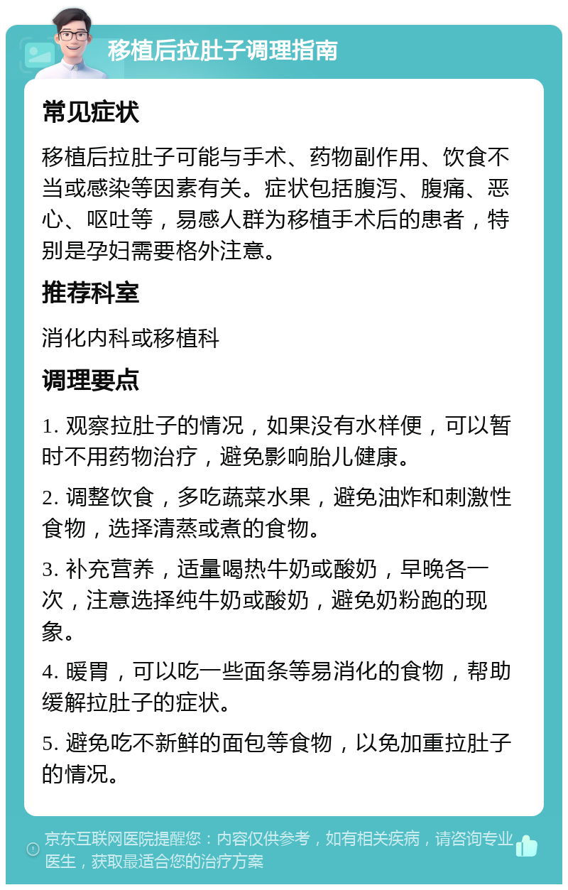 移植后拉肚子调理指南 常见症状 移植后拉肚子可能与手术、药物副作用、饮食不当或感染等因素有关。症状包括腹泻、腹痛、恶心、呕吐等，易感人群为移植手术后的患者，特别是孕妇需要格外注意。 推荐科室 消化内科或移植科 调理要点 1. 观察拉肚子的情况，如果没有水样便，可以暂时不用药物治疗，避免影响胎儿健康。 2. 调整饮食，多吃蔬菜水果，避免油炸和刺激性食物，选择清蒸或煮的食物。 3. 补充营养，适量喝热牛奶或酸奶，早晚各一次，注意选择纯牛奶或酸奶，避免奶粉跑的现象。 4. 暖胃，可以吃一些面条等易消化的食物，帮助缓解拉肚子的症状。 5. 避免吃不新鲜的面包等食物，以免加重拉肚子的情况。