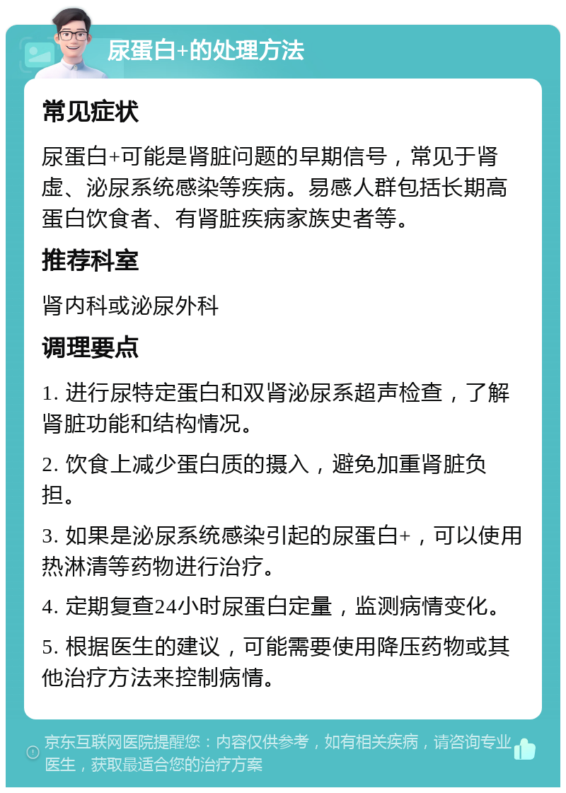 尿蛋白+的处理方法 常见症状 尿蛋白+可能是肾脏问题的早期信号，常见于肾虚、泌尿系统感染等疾病。易感人群包括长期高蛋白饮食者、有肾脏疾病家族史者等。 推荐科室 肾内科或泌尿外科 调理要点 1. 进行尿特定蛋白和双肾泌尿系超声检查，了解肾脏功能和结构情况。 2. 饮食上减少蛋白质的摄入，避免加重肾脏负担。 3. 如果是泌尿系统感染引起的尿蛋白+，可以使用热淋清等药物进行治疗。 4. 定期复查24小时尿蛋白定量，监测病情变化。 5. 根据医生的建议，可能需要使用降压药物或其他治疗方法来控制病情。