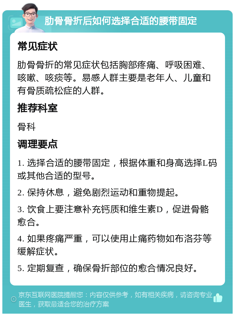 肋骨骨折后如何选择合适的腰带固定 常见症状 肋骨骨折的常见症状包括胸部疼痛、呼吸困难、咳嗽、咳痰等。易感人群主要是老年人、儿童和有骨质疏松症的人群。 推荐科室 骨科 调理要点 1. 选择合适的腰带固定，根据体重和身高选择L码或其他合适的型号。 2. 保持休息，避免剧烈运动和重物提起。 3. 饮食上要注意补充钙质和维生素D，促进骨骼愈合。 4. 如果疼痛严重，可以使用止痛药物如布洛芬等缓解症状。 5. 定期复查，确保骨折部位的愈合情况良好。