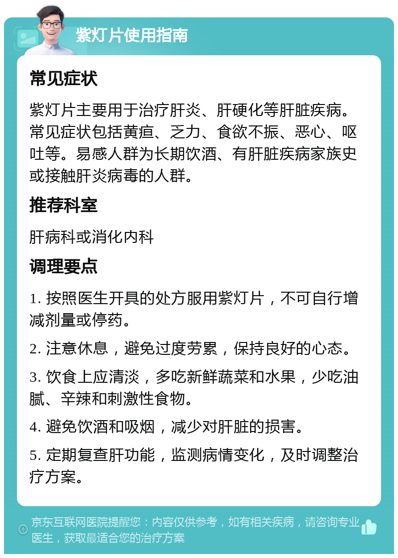 紫灯片使用指南 常见症状 紫灯片主要用于治疗肝炎、肝硬化等肝脏疾病。常见症状包括黄疸、乏力、食欲不振、恶心、呕吐等。易感人群为长期饮酒、有肝脏疾病家族史或接触肝炎病毒的人群。 推荐科室 肝病科或消化内科 调理要点 1. 按照医生开具的处方服用紫灯片，不可自行增减剂量或停药。 2. 注意休息，避免过度劳累，保持良好的心态。 3. 饮食上应清淡，多吃新鲜蔬菜和水果，少吃油腻、辛辣和刺激性食物。 4. 避免饮酒和吸烟，减少对肝脏的损害。 5. 定期复查肝功能，监测病情变化，及时调整治疗方案。