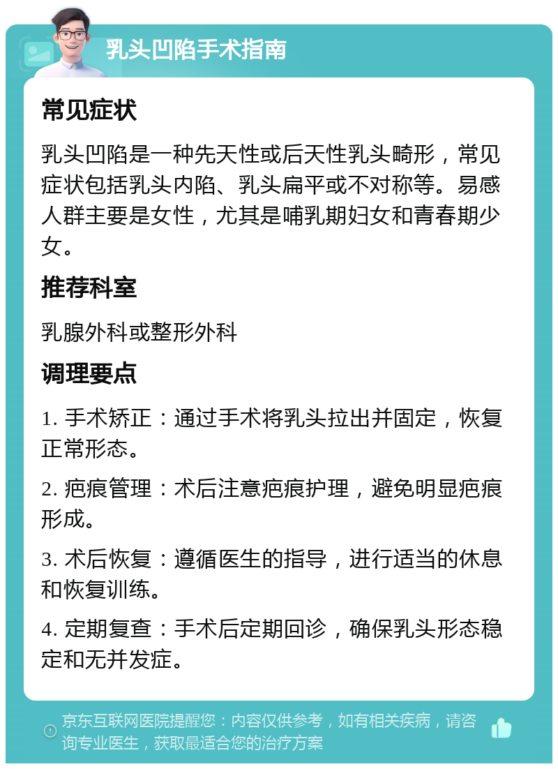 乳头凹陷手术指南 常见症状 乳头凹陷是一种先天性或后天性乳头畸形，常见症状包括乳头内陷、乳头扁平或不对称等。易感人群主要是女性，尤其是哺乳期妇女和青春期少女。 推荐科室 乳腺外科或整形外科 调理要点 1. 手术矫正：通过手术将乳头拉出并固定，恢复正常形态。 2. 疤痕管理：术后注意疤痕护理，避免明显疤痕形成。 3. 术后恢复：遵循医生的指导，进行适当的休息和恢复训练。 4. 定期复查：手术后定期回诊，确保乳头形态稳定和无并发症。