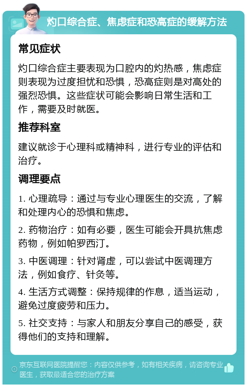 灼口综合症、焦虑症和恐高症的缓解方法 常见症状 灼口综合症主要表现为口腔内的灼热感，焦虑症则表现为过度担忧和恐惧，恐高症则是对高处的强烈恐惧。这些症状可能会影响日常生活和工作，需要及时就医。 推荐科室 建议就诊于心理科或精神科，进行专业的评估和治疗。 调理要点 1. 心理疏导：通过与专业心理医生的交流，了解和处理内心的恐惧和焦虑。 2. 药物治疗：如有必要，医生可能会开具抗焦虑药物，例如帕罗西汀。 3. 中医调理：针对肾虚，可以尝试中医调理方法，例如食疗、针灸等。 4. 生活方式调整：保持规律的作息，适当运动，避免过度疲劳和压力。 5. 社交支持：与家人和朋友分享自己的感受，获得他们的支持和理解。