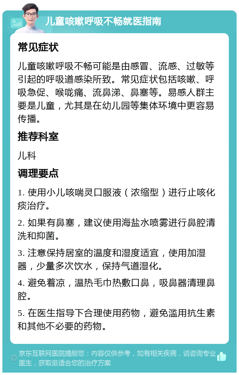 儿童咳嗽呼吸不畅就医指南 常见症状 儿童咳嗽呼吸不畅可能是由感冒、流感、过敏等引起的呼吸道感染所致。常见症状包括咳嗽、呼吸急促、喉咙痛、流鼻涕、鼻塞等。易感人群主要是儿童，尤其是在幼儿园等集体环境中更容易传播。 推荐科室 儿科 调理要点 1. 使用小儿咳喘灵口服液（浓缩型）进行止咳化痰治疗。 2. 如果有鼻塞，建议使用海盐水喷雾进行鼻腔清洗和抑菌。 3. 注意保持居室的温度和湿度适宜，使用加湿器，少量多次饮水，保持气道湿化。 4. 避免着凉，温热毛巾热敷口鼻，吸鼻器清理鼻腔。 5. 在医生指导下合理使用药物，避免滥用抗生素和其他不必要的药物。