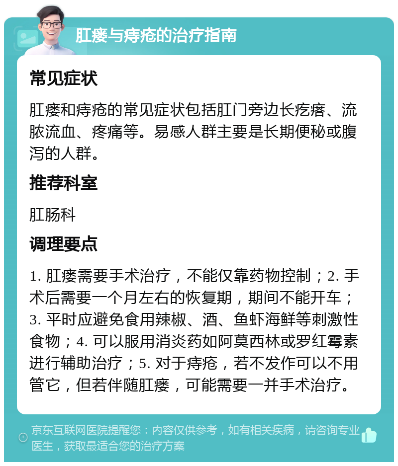 肛瘘与痔疮的治疗指南 常见症状 肛瘘和痔疮的常见症状包括肛门旁边长疙瘩、流脓流血、疼痛等。易感人群主要是长期便秘或腹泻的人群。 推荐科室 肛肠科 调理要点 1. 肛瘘需要手术治疗，不能仅靠药物控制；2. 手术后需要一个月左右的恢复期，期间不能开车；3. 平时应避免食用辣椒、酒、鱼虾海鲜等刺激性食物；4. 可以服用消炎药如阿莫西林或罗红霉素进行辅助治疗；5. 对于痔疮，若不发作可以不用管它，但若伴随肛瘘，可能需要一并手术治疗。