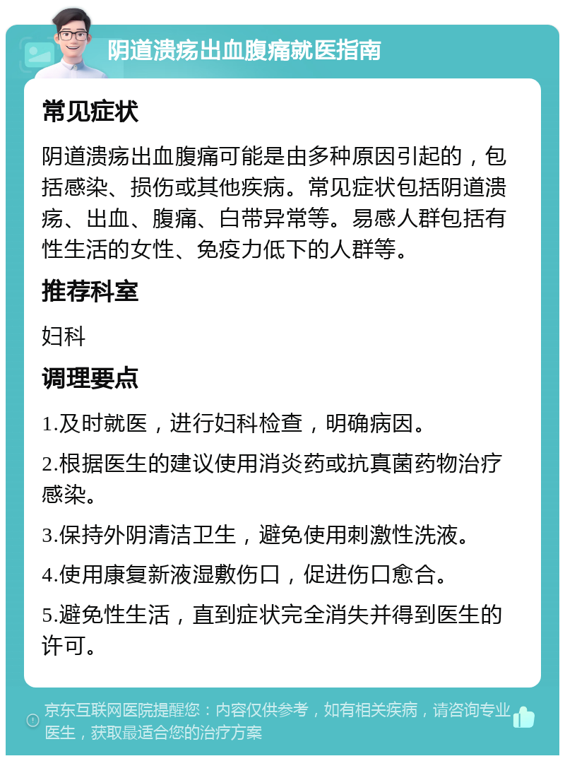 阴道溃疡出血腹痛就医指南 常见症状 阴道溃疡出血腹痛可能是由多种原因引起的，包括感染、损伤或其他疾病。常见症状包括阴道溃疡、出血、腹痛、白带异常等。易感人群包括有性生活的女性、免疫力低下的人群等。 推荐科室 妇科 调理要点 1.及时就医，进行妇科检查，明确病因。 2.根据医生的建议使用消炎药或抗真菌药物治疗感染。 3.保持外阴清洁卫生，避免使用刺激性洗液。 4.使用康复新液湿敷伤口，促进伤口愈合。 5.避免性生活，直到症状完全消失并得到医生的许可。