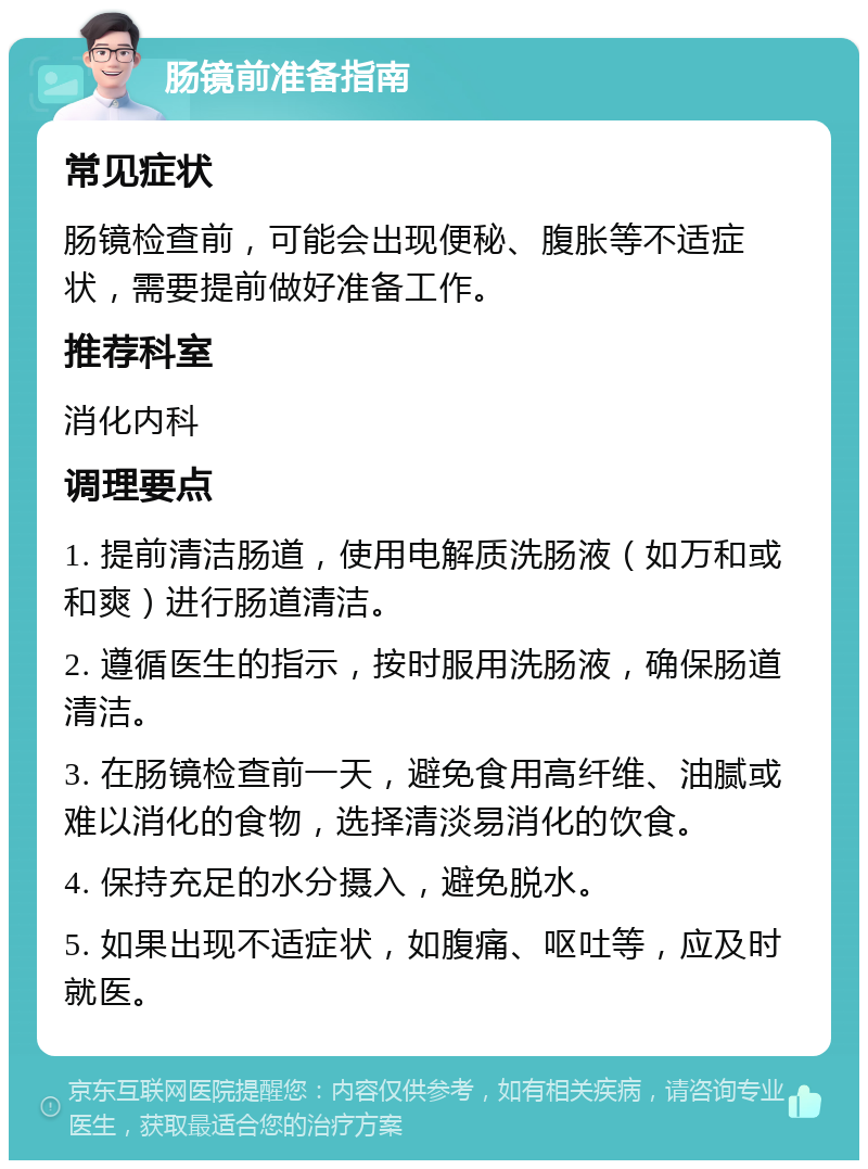 肠镜前准备指南 常见症状 肠镜检查前，可能会出现便秘、腹胀等不适症状，需要提前做好准备工作。 推荐科室 消化内科 调理要点 1. 提前清洁肠道，使用电解质洗肠液（如万和或和爽）进行肠道清洁。 2. 遵循医生的指示，按时服用洗肠液，确保肠道清洁。 3. 在肠镜检查前一天，避免食用高纤维、油腻或难以消化的食物，选择清淡易消化的饮食。 4. 保持充足的水分摄入，避免脱水。 5. 如果出现不适症状，如腹痛、呕吐等，应及时就医。