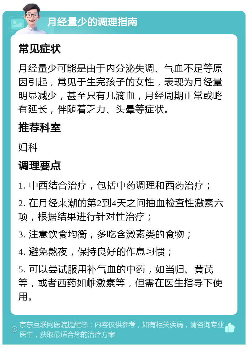 月经量少的调理指南 常见症状 月经量少可能是由于内分泌失调、气血不足等原因引起，常见于生完孩子的女性，表现为月经量明显减少，甚至只有几滴血，月经周期正常或略有延长，伴随着乏力、头晕等症状。 推荐科室 妇科 调理要点 1. 中西结合治疗，包括中药调理和西药治疗； 2. 在月经来潮的第2到4天之间抽血检查性激素六项，根据结果进行针对性治疗； 3. 注意饮食均衡，多吃含激素类的食物； 4. 避免熬夜，保持良好的作息习惯； 5. 可以尝试服用补气血的中药，如当归、黄芪等，或者西药如雌激素等，但需在医生指导下使用。