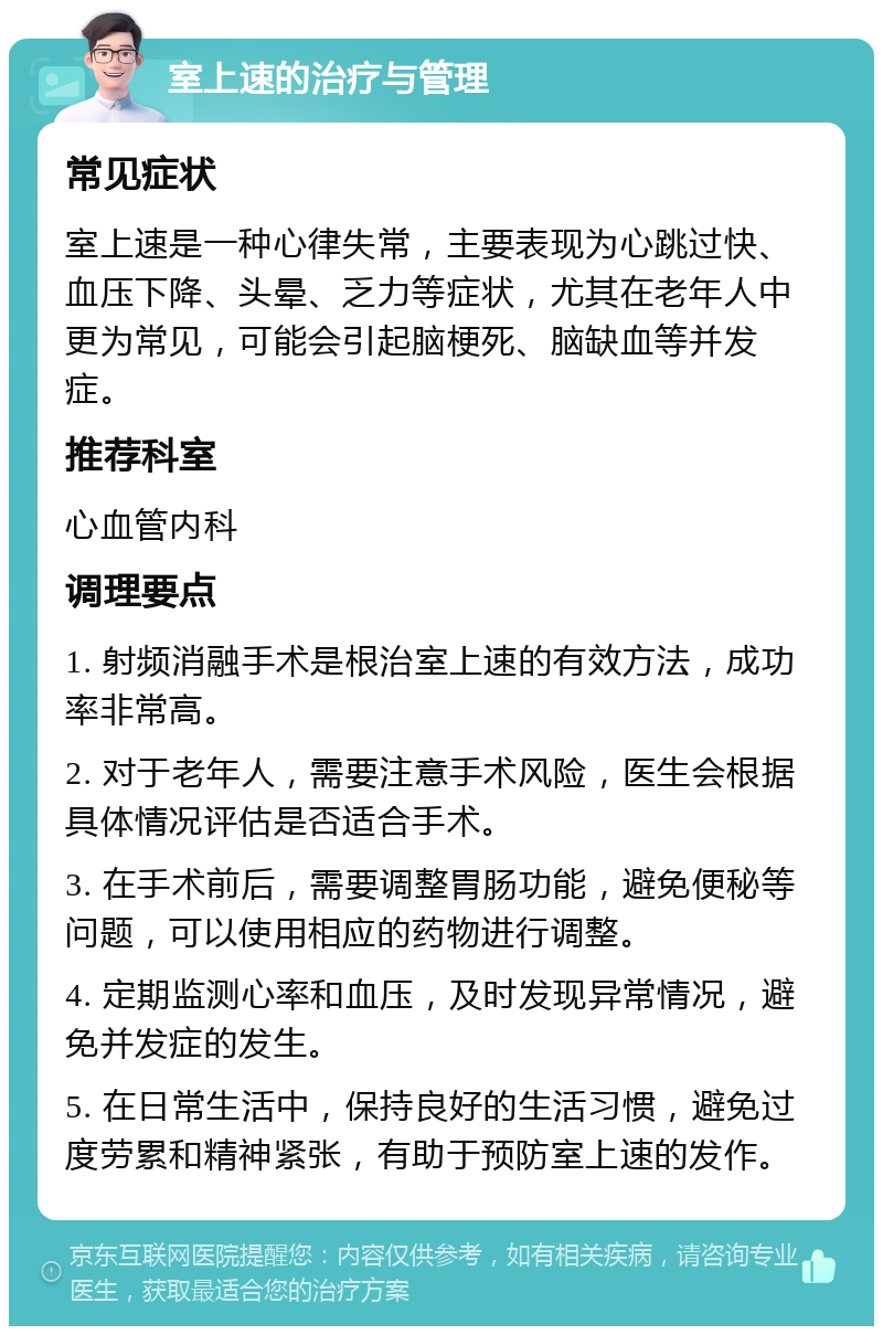 室上速的治疗与管理 常见症状 室上速是一种心律失常，主要表现为心跳过快、血压下降、头晕、乏力等症状，尤其在老年人中更为常见，可能会引起脑梗死、脑缺血等并发症。 推荐科室 心血管内科 调理要点 1. 射频消融手术是根治室上速的有效方法，成功率非常高。 2. 对于老年人，需要注意手术风险，医生会根据具体情况评估是否适合手术。 3. 在手术前后，需要调整胃肠功能，避免便秘等问题，可以使用相应的药物进行调整。 4. 定期监测心率和血压，及时发现异常情况，避免并发症的发生。 5. 在日常生活中，保持良好的生活习惯，避免过度劳累和精神紧张，有助于预防室上速的发作。