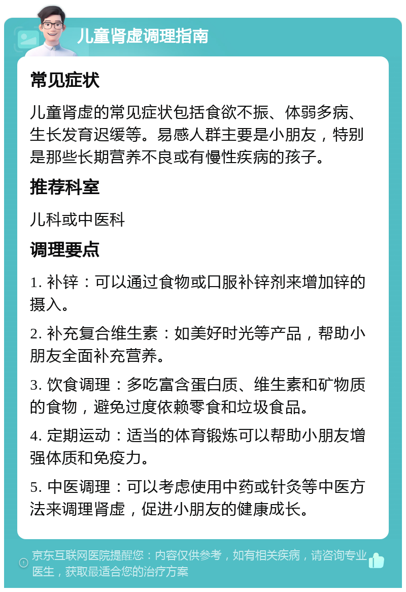 儿童肾虚调理指南 常见症状 儿童肾虚的常见症状包括食欲不振、体弱多病、生长发育迟缓等。易感人群主要是小朋友，特别是那些长期营养不良或有慢性疾病的孩子。 推荐科室 儿科或中医科 调理要点 1. 补锌：可以通过食物或口服补锌剂来增加锌的摄入。 2. 补充复合维生素：如美好时光等产品，帮助小朋友全面补充营养。 3. 饮食调理：多吃富含蛋白质、维生素和矿物质的食物，避免过度依赖零食和垃圾食品。 4. 定期运动：适当的体育锻炼可以帮助小朋友增强体质和免疫力。 5. 中医调理：可以考虑使用中药或针灸等中医方法来调理肾虚，促进小朋友的健康成长。