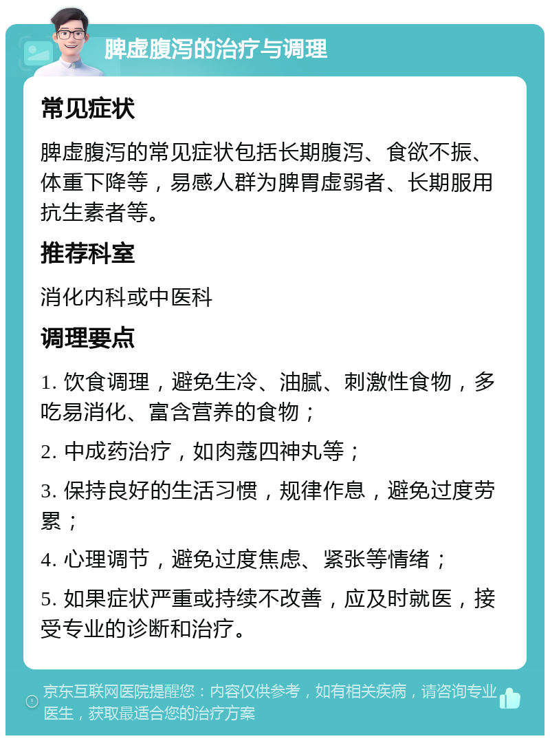 脾虚腹泻的治疗与调理 常见症状 脾虚腹泻的常见症状包括长期腹泻、食欲不振、体重下降等，易感人群为脾胃虚弱者、长期服用抗生素者等。 推荐科室 消化内科或中医科 调理要点 1. 饮食调理，避免生冷、油腻、刺激性食物，多吃易消化、富含营养的食物； 2. 中成药治疗，如肉蔻四神丸等； 3. 保持良好的生活习惯，规律作息，避免过度劳累； 4. 心理调节，避免过度焦虑、紧张等情绪； 5. 如果症状严重或持续不改善，应及时就医，接受专业的诊断和治疗。