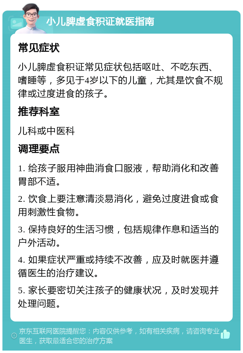 小儿脾虚食积证就医指南 常见症状 小儿脾虚食积证常见症状包括呕吐、不吃东西、嗜睡等，多见于4岁以下的儿童，尤其是饮食不规律或过度进食的孩子。 推荐科室 儿科或中医科 调理要点 1. 给孩子服用神曲消食口服液，帮助消化和改善胃部不适。 2. 饮食上要注意清淡易消化，避免过度进食或食用刺激性食物。 3. 保持良好的生活习惯，包括规律作息和适当的户外活动。 4. 如果症状严重或持续不改善，应及时就医并遵循医生的治疗建议。 5. 家长要密切关注孩子的健康状况，及时发现并处理问题。