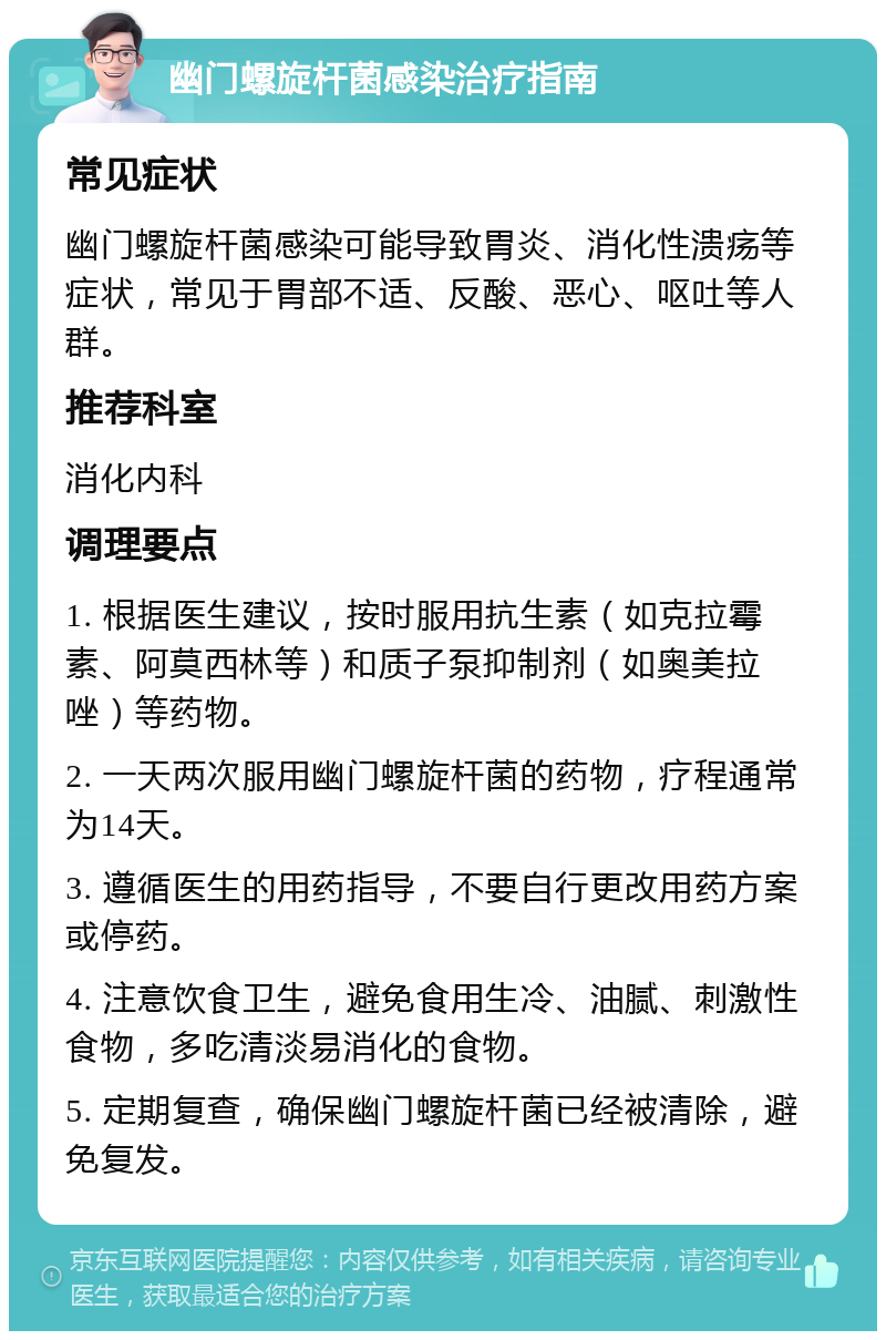 幽门螺旋杆菌感染治疗指南 常见症状 幽门螺旋杆菌感染可能导致胃炎、消化性溃疡等症状，常见于胃部不适、反酸、恶心、呕吐等人群。 推荐科室 消化内科 调理要点 1. 根据医生建议，按时服用抗生素（如克拉霉素、阿莫西林等）和质子泵抑制剂（如奥美拉唑）等药物。 2. 一天两次服用幽门螺旋杆菌的药物，疗程通常为14天。 3. 遵循医生的用药指导，不要自行更改用药方案或停药。 4. 注意饮食卫生，避免食用生冷、油腻、刺激性食物，多吃清淡易消化的食物。 5. 定期复查，确保幽门螺旋杆菌已经被清除，避免复发。