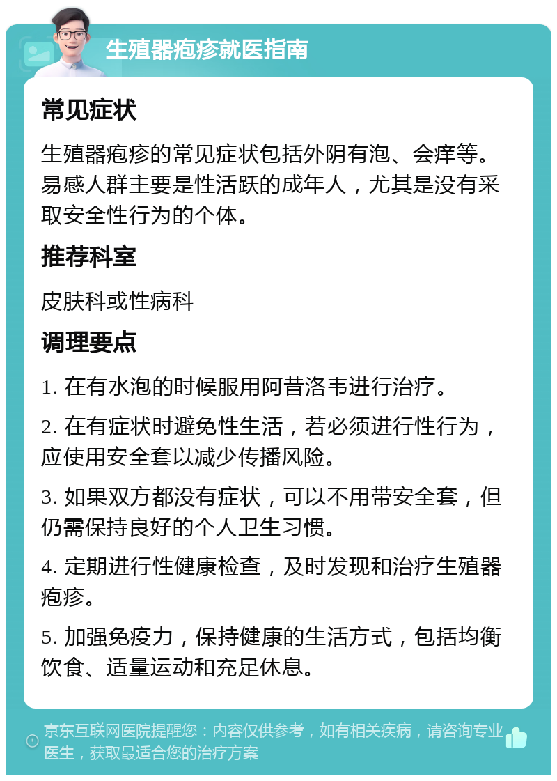 生殖器疱疹就医指南 常见症状 生殖器疱疹的常见症状包括外阴有泡、会痒等。易感人群主要是性活跃的成年人，尤其是没有采取安全性行为的个体。 推荐科室 皮肤科或性病科 调理要点 1. 在有水泡的时候服用阿昔洛韦进行治疗。 2. 在有症状时避免性生活，若必须进行性行为，应使用安全套以减少传播风险。 3. 如果双方都没有症状，可以不用带安全套，但仍需保持良好的个人卫生习惯。 4. 定期进行性健康检查，及时发现和治疗生殖器疱疹。 5. 加强免疫力，保持健康的生活方式，包括均衡饮食、适量运动和充足休息。