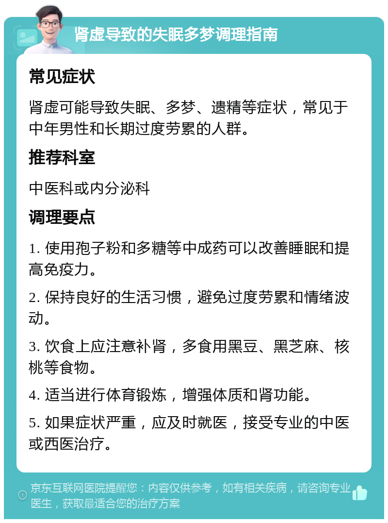 肾虚导致的失眠多梦调理指南 常见症状 肾虚可能导致失眠、多梦、遗精等症状，常见于中年男性和长期过度劳累的人群。 推荐科室 中医科或内分泌科 调理要点 1. 使用孢子粉和多糖等中成药可以改善睡眠和提高免疫力。 2. 保持良好的生活习惯，避免过度劳累和情绪波动。 3. 饮食上应注意补肾，多食用黑豆、黑芝麻、核桃等食物。 4. 适当进行体育锻炼，增强体质和肾功能。 5. 如果症状严重，应及时就医，接受专业的中医或西医治疗。